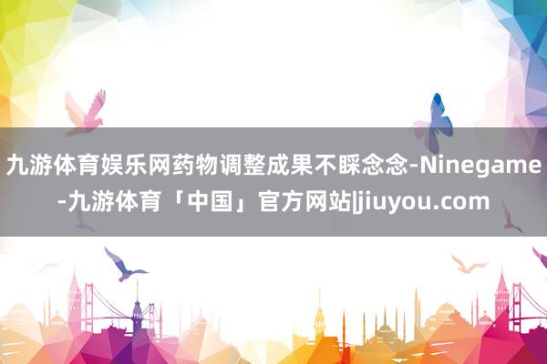 九游体育娱乐网药物调整成果不睬念念-Ninegame-九游体育「中国」官方网站|jiuyou.com