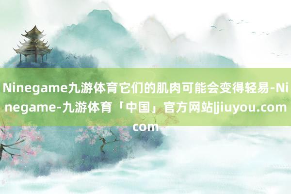 Ninegame九游体育它们的肌肉可能会变得轻易-Ninegame-九游体育「中国」官方网站|jiuyou.com