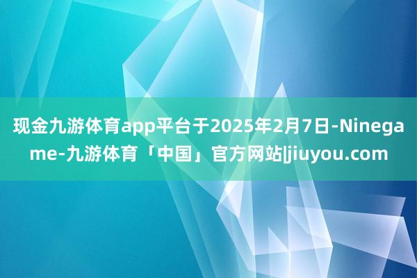 现金九游体育app平台于2025年2月7日-Ninegame-九游体育「中国」官方网站|jiuyou.com