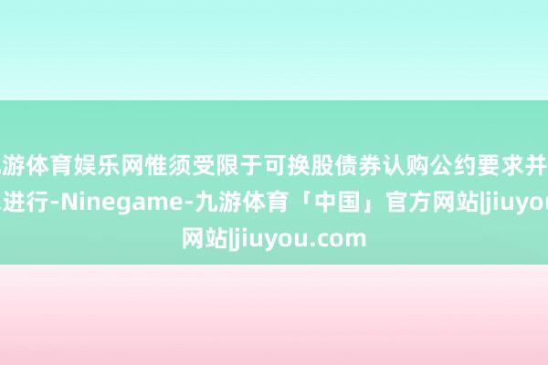 九游体育娱乐网惟须受限于可换股债券认购公约要求并按其要求进行-Ninegame-九游体育「中国」官方网站|jiuyou.com