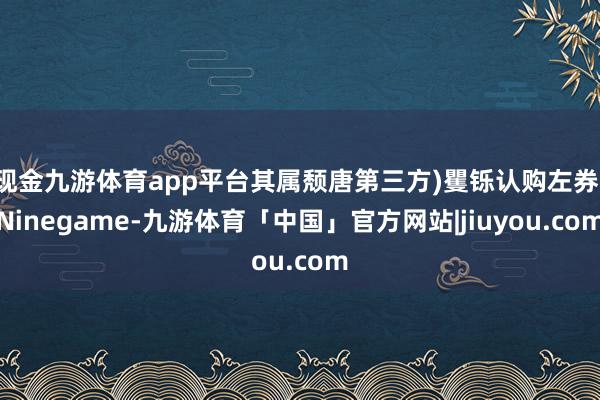 现金九游体育app平台其属颓唐第三方)矍铄认购左券-Ninegame-九游体育「中国」官方网站|jiuyou.com