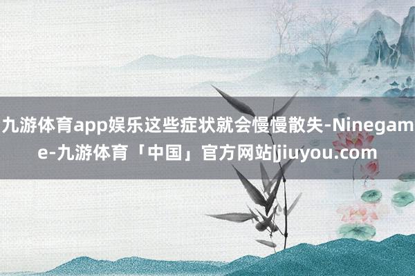 九游体育app娱乐这些症状就会慢慢散失-Ninegame-九游体育「中国」官方网站|jiuyou.com