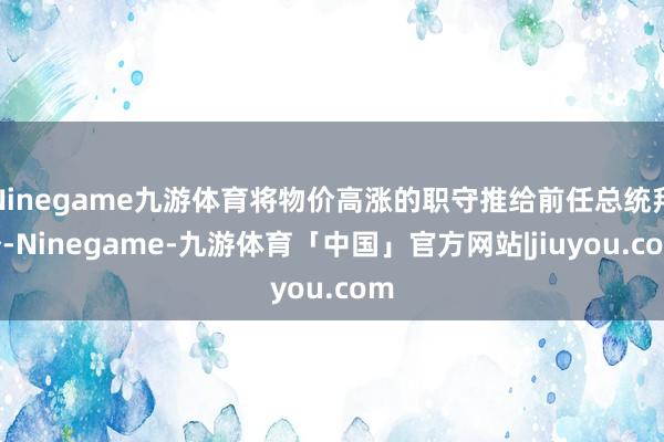 Ninegame九游体育将物价高涨的职守推给前任总统拜登-Ninegame-九游体育「中国」官方网站|jiuyou.com