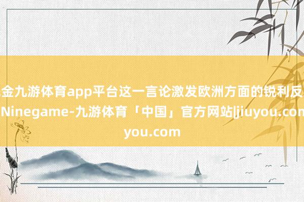 现金九游体育app平台这一言论激发欧洲方面的锐利反映-Ninegame-九游体育「中国」官方网站|jiuyou.com