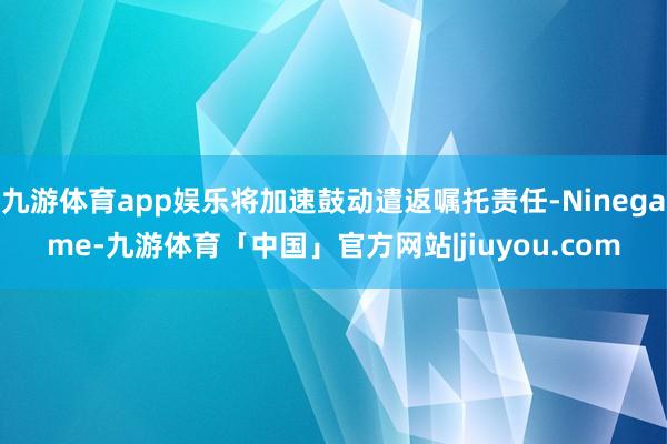 九游体育app娱乐将加速鼓动遣返嘱托责任-Ninegame-九游体育「中国」官方网站|jiuyou.com