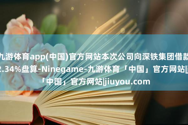 九游体育app(中国)官方网站本次公司向深铁集团借款利率按年化2.34%盘算-Ninegame-九游体育「中国」官方网站|jiuyou.com