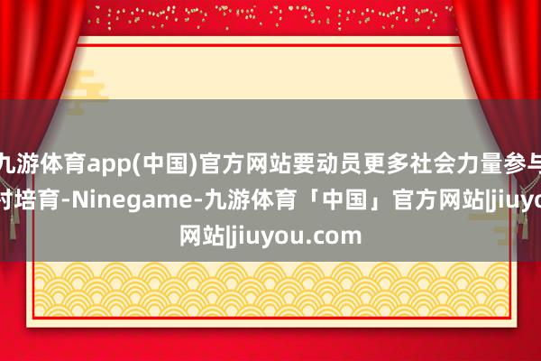 九游体育app(中国)官方网站要动员更多社会力量参与典型镇村培育-Ninegame-九游体育「中国」官方网站|jiuyou.com