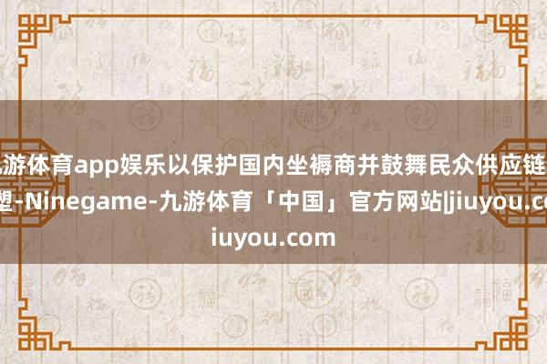 九游体育app娱乐以保护国内坐褥商并鼓舞民众供应链的重塑-Ninegame-九游体育「中国」官方网站|jiuyou.com